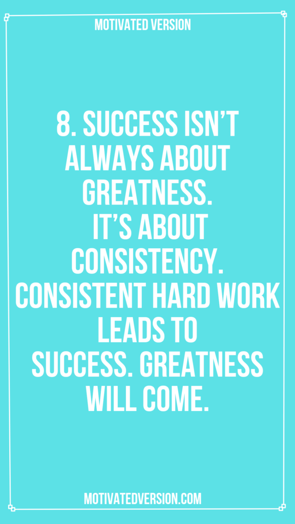 8. Success isn’t always about greatness. It’s about consistency. Consistent hard work leads to success. Greatness will come.