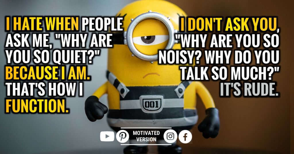 I hate when people ask me, "Why are you so quiet?" Because I am. That's how I function. I don't ask you, "Why are you so noisy? Why do you talk so much?" It's rude.