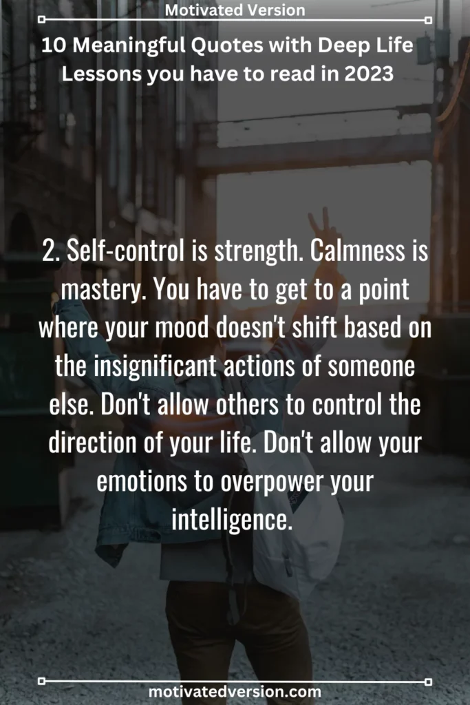 2. Self-control is strength. Calmness is mastery. You have to get to a point where your mood doesn't shift based on the insignificant actions of someone else. Don't allow others to control the direction of your life. Don't allow your emotions to overpower your intelligence.