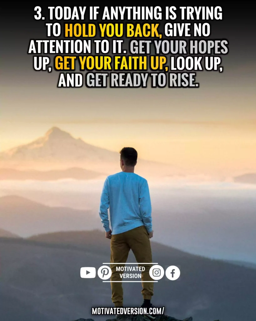 Today if anything is trying to hold you back, give no attention to it. Get your hopes up, get your faith up, look up, and get ready to rise.