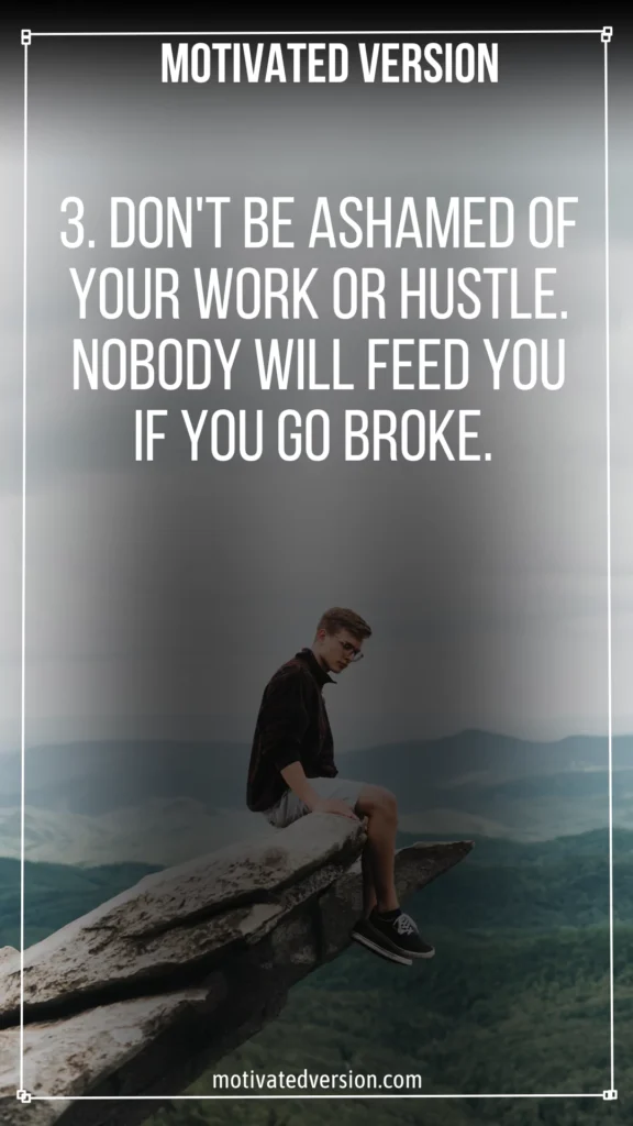 Don't be ashamed of your work or hustle. Nobody will feed you if you go broke.