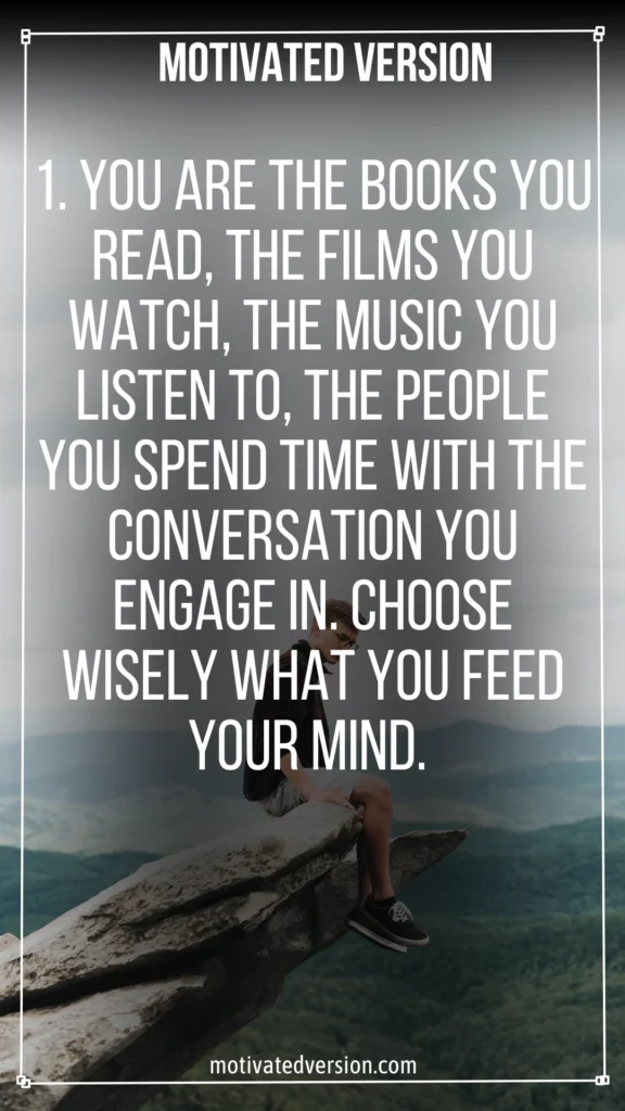 1. You are the books you read, the films you watch, the music you listen to, the people you spend time with the conversation you engage in. Choose wisely what you feed your mind.