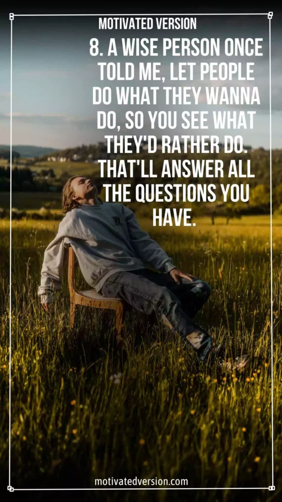 8. A wise person once told me, "Let people do what they wanna do, so you see what they'd rather do. That'll answer all the questions you have."