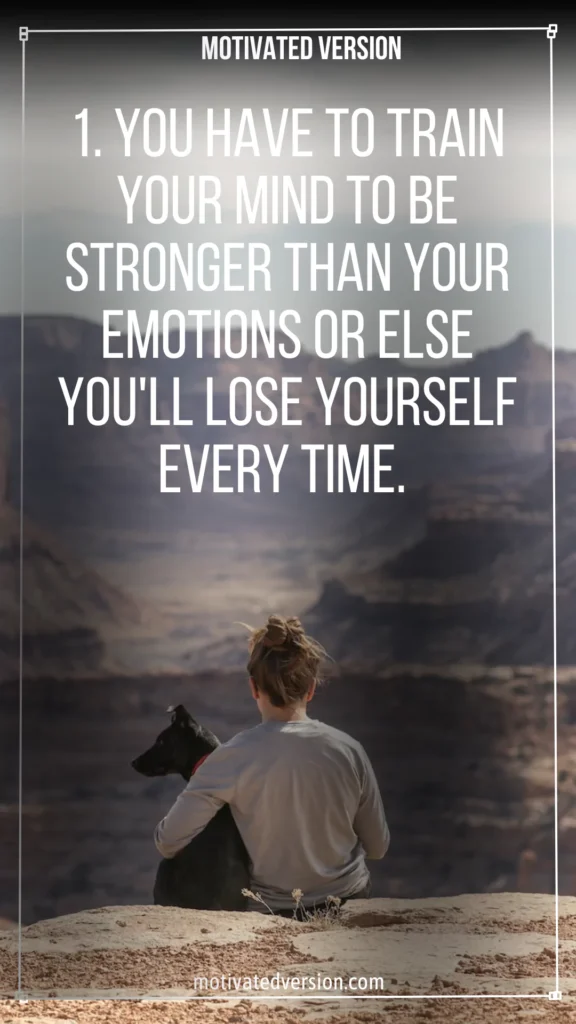 1. You have to train your mind to be stronger than your emotions or else you'll lose yourself every time.