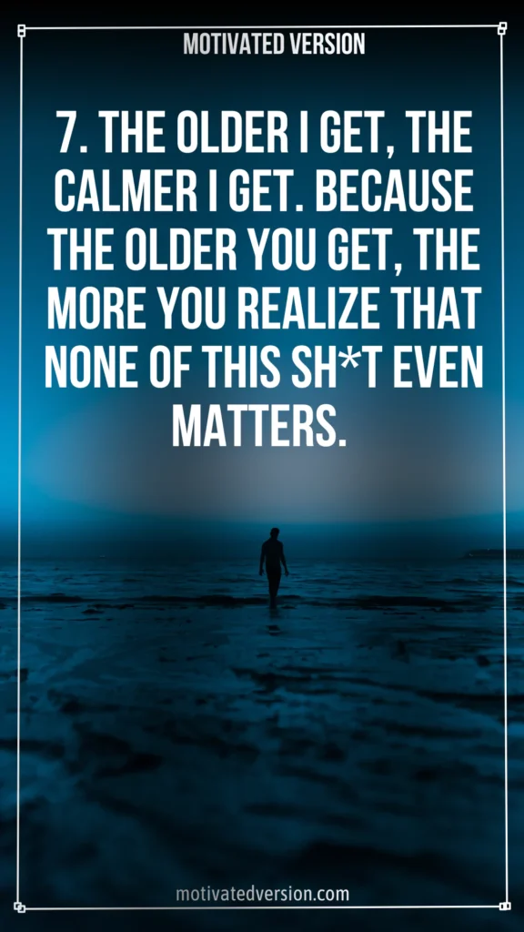 7. The older I get, the calmer I get. Because the older you get, the more you realize that none of this sh*t even matters.