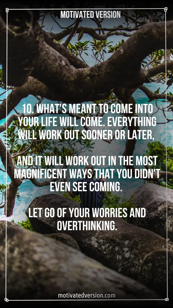 10. What's meant to come into your life will come. Everything will work out sooner or later, and it will work out in the most magnificent ways that you didn't even see coming. Let go of your worries and overthinking.