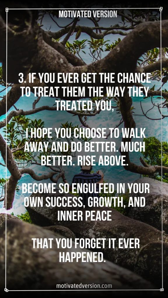 3. If you ever get the chance to treat them the way they treated you, I hope you choose to walk away and do better. Much better. Rise above. Become so engulfed in your own success, growth, and inner peace that you forget it ever happened.