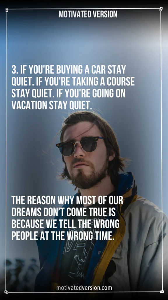 If you're buying a car stay quiet. If you're taking a course stay quiet. If you're going on vacation stay quiet. The reason why most of our dreams don't come true is because we tell the wrong people at the wrong time.