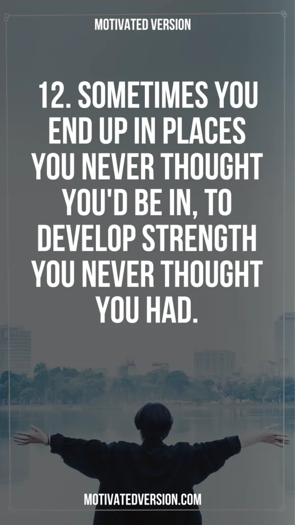 12. Sometimes you end up in places you never thought you'd be in, to develop strength you never thought you had.