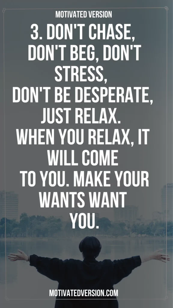 3. Don't chase, don't beg, don't stress, don't be desperate, just relax. When you relax, it will come to you. Make your wants want you.