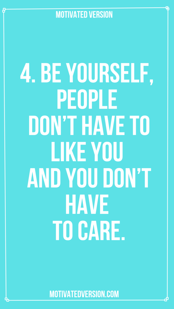 4. Be yourself, people don't have to like you and you don't have to care.